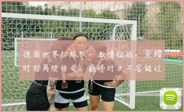 德国世界杯球队，激情征战，荣耀时刻再续传奇，巅峰对决不容错过，一触即发