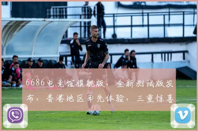 6686电竞馆旗舰版，全新测试版发布，香港地区率先体验，三重惊喜等你来