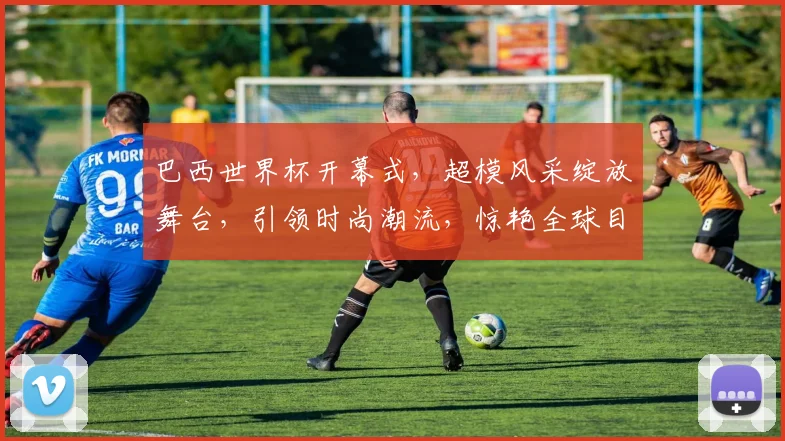 巴西世界杯开幕式，超模风采绽放舞台，引领时尚潮流，惊艳全球目光，不容错过