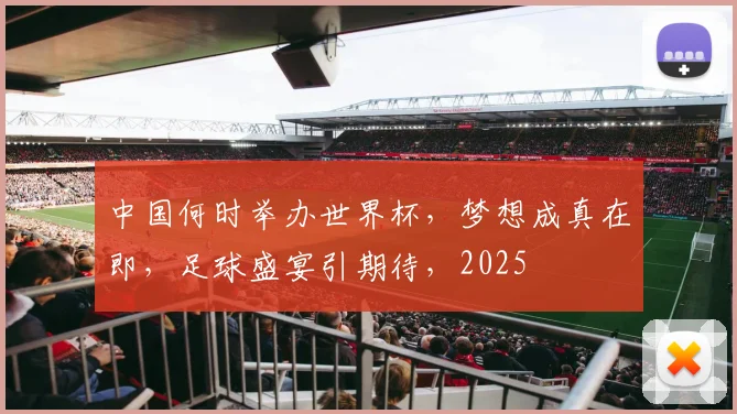 中国何时举办世界杯，梦想成真在即，足球盛宴引期待，2025