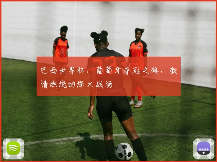 巴西世界杯，葡萄牙夺冠之路，激情燃烧的烽火战场