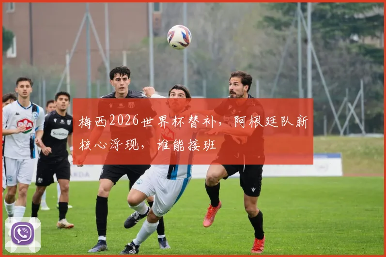 梅西2026世界杯替补，阿根廷队新核心浮现，谁能接班